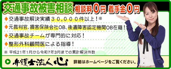交通事故被害相談相談料0円着手金0円 交通事故解決実績30,000件以上!元裁判官、損害保険会社OB、後遺障害認定機関OB在籍!交通事故チームが専門的に対応!整形外科顧問医による指導!※平成21年1月から令和7年3月までの累計解決件数 弁護士法人心 詳細はホームページをご覧ください。