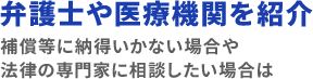 弁護士や医療機関を紹介 補償等に納得いかない場合や法律の専門家に相談したい場合は